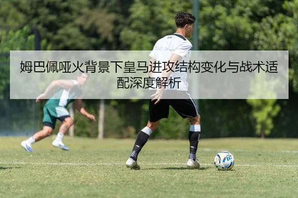 姆巴佩哑火背景下皇马进攻结构变化与战术适配深度解析